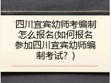 四川宜宾幼师考编制怎么报名(如何报名参加四川宜宾幼师编制考试?)