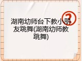 湖南幼师台下教小朋友跳舞(湖南幼师教跳舞)