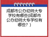 成都市公办幼师大专学校有哪些(成都市公办幼师大专学校有哪些？)