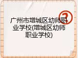 广州市增城区幼师职业学校(增城区幼师职业学校)