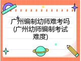 广州编制幼师难考吗(广州幼师编制考试难度)