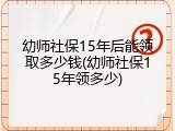 幼师社保15年后能领取多少钱(幼师社保15年领多少)