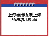 上海杨浦幼师(上海杨浦幼儿教师)