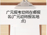 广元报考幼师在哪报名(广元幼师报名地点)