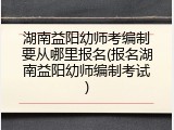湖南益阳幼师考编制要从哪里报名(报名湖南益阳幼师编制考试)