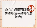 嘉兴在哪里可以报名学幼师(嘉兴幼师报名地点)