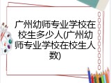 广州幼师专业学校在校生多少人(广州幼师专业学校在校生人数)