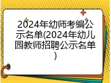 2024年幼师考编公示名单(2024年幼儿园教师招聘公示名单)