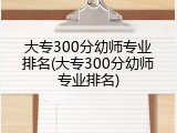 大专300分幼师专业排名(大专300分幼师专业排名)