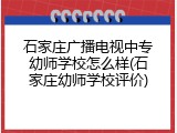 石家庄广播电视中专幼师学校怎么样(石家庄幼师学校评价)