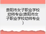 贵阳市女子职业学校幼师专业(贵阳市女子职业学校幼师专业)