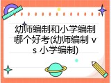 幼师编制和小学编制哪个好考(幼师编制 vs 小学编制)