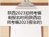 陕西2023幼师考编制报名时间(陕西幼师考编2023报名时)