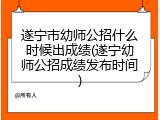 遂宁市幼师公招什么时候出成绩(遂宁幼师公招成绩发布时间)