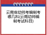 云南省幼师考编制考哪几科(云南幼师编制考试科目)