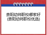 贵阳幼师职校哪家好(贵阳幼师职校优选)
