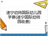 遂宁幼师国际幼儿园学费(遂宁国际幼师园收费)