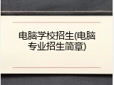 电脑学校招生(电脑专业招生简章)