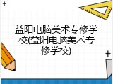 益阳电脑美术专修学校(益阳电脑美术专修学校)