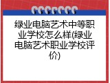 绿业电脑艺术中等职业学校怎么样(绿业电脑艺术职业学校评价)
