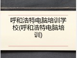 呼和浩特电脑培训学校(呼和浩特电脑培训)