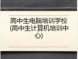 高中生电脑培训学校(高中生计算机培训中心)