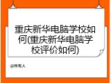重庆新华电脑学校如何(重庆新华电脑学校评价如何)