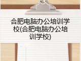 合肥电脑办公培训学校(合肥电脑办公培训学校)