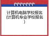 计算机电脑学校报名(计算机专业学校报名)