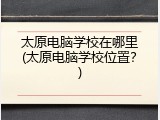 太原电脑学校在哪里(太原电脑学校位置？)