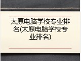太原电脑学校专业排名(太原电脑学校专业排名)