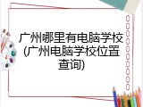 广州哪里有电脑学校(广州电脑学校位置查询)