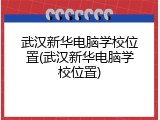武汉新华电脑学校位置(武汉新华电脑学校位置)