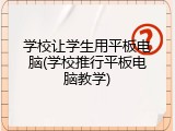学校让学生用平板电脑(学校推行平板电脑教学)