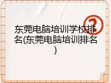 东莞电脑培训学校排名(东莞电脑培训排名)