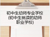 初中生幼师专业学校(初中生就读的幼师职业学校)