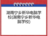 湖南宁乡新华电脑学校(湖南宁乡新华电脑学校)