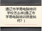通辽市学易电脑培训学校怎么样(通辽市学易电脑培训质量如何？)