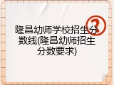 隆昌幼师学校招生分数线(隆昌幼师招生分数要求)