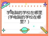 学电脑的学校在哪里(学电脑的学校在哪里?)