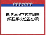 电脑编程学校在哪里(编程学校位置在哪)
