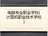 电脑专业职业学校(计算机职业技术学校)