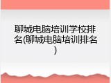 聊城电脑培训学校排名(聊城电脑培训排名)
