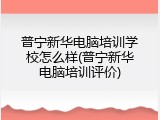 普宁新华电脑培训学校怎么样(普宁新华电脑培训评价)