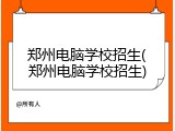 郑州电脑学校招生(郑州电脑学校招生)