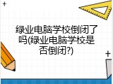 绿业电脑学校倒闭了吗(绿业电脑学校是否倒闭?)