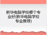 新华电脑学校哪个专业好(新华电脑学校专业推荐)