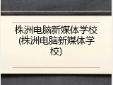 株洲电脑新媒体学校(株洲电脑新媒体学校)
