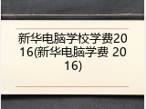 新华电脑学校学费2016(新华电脑学费 2016)