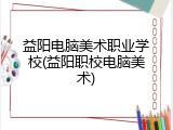益阳电脑美术职业学校(益阳职校电脑美术)